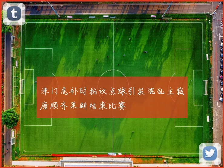 津门虎补时抗议点球引发混乱主裁唐顺齐果断结束比赛