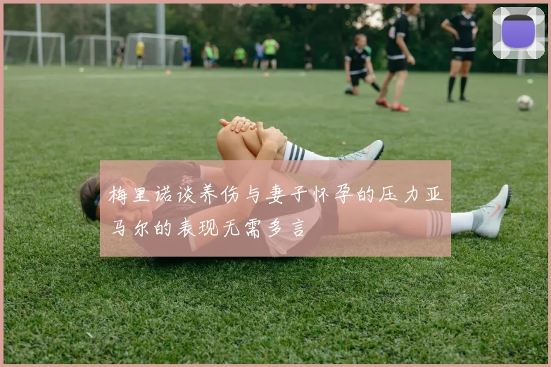 梅里诺谈养伤与妻子怀孕的压力亚马尔的表现无需多言