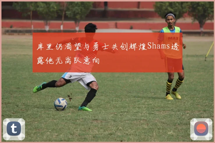 库里仍渴望与勇士共创辉煌Shams透露他无离队意向