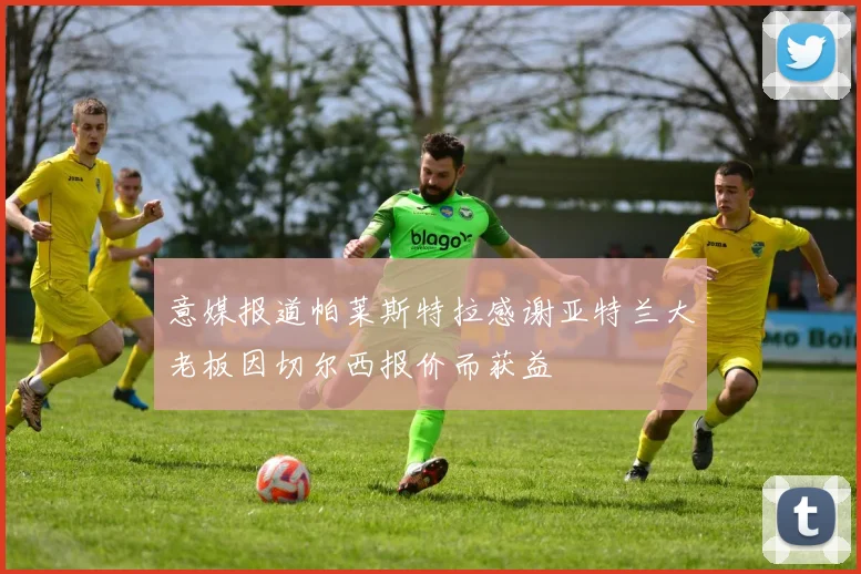 意媒报道帕莱斯特拉感谢亚特兰大老板因切尔西报价而获益