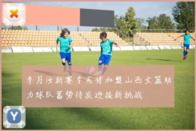 李月汝新赛季或将加盟山西女篮助力球队蓄势待发迎接新挑战