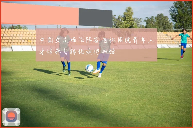 中国女足面临阵容老化困境青年人才培养与转化亟待加强