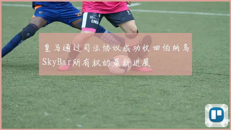 皇马通过司法协议成功收回伯纳乌SkyBar所有权的最新进展