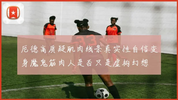 厄德高质疑肌肉线条真实性自信变身魔鬼筋肉人是否只是虚构幻想