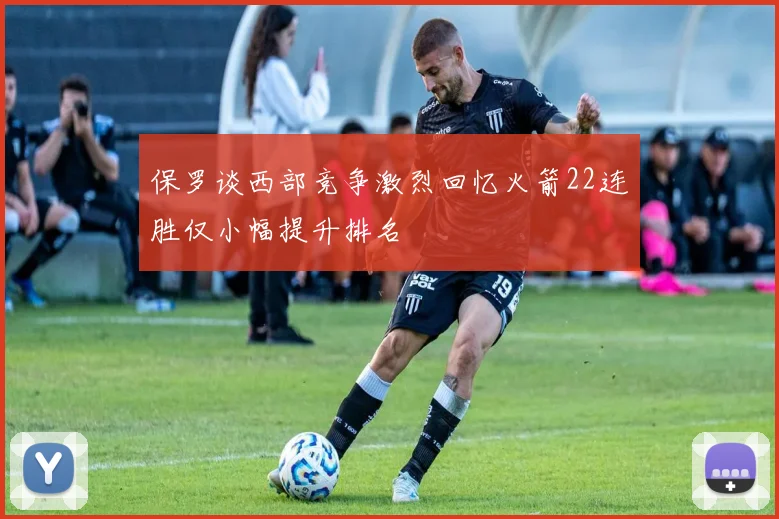 保罗谈西部竞争激烈回忆火箭22连胜仅小幅提升排名