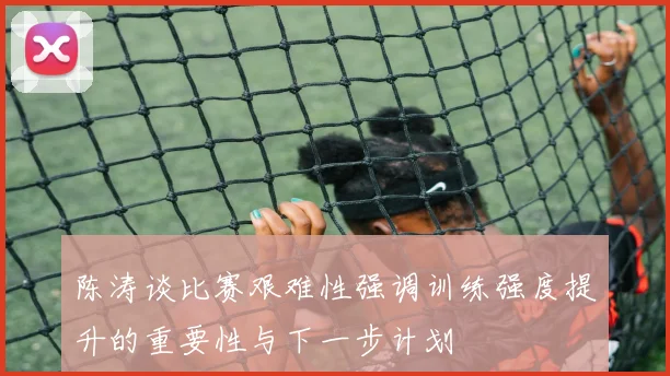 陈涛谈比赛艰难性强调训练强度提升的重要性与下一步计划