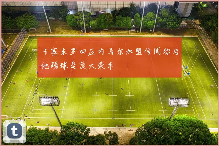 卡塞米罗回应内马尔加盟传闻称与他踢球是莫大荣幸