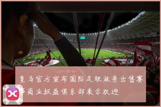 皇马官方宣布国际足联放弃出售赛事商业权益俱乐部表示欢迎