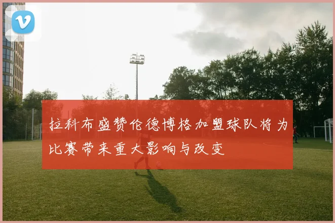 拉科布盛赞伦德博格加盟球队将为比赛带来重大影响与改变