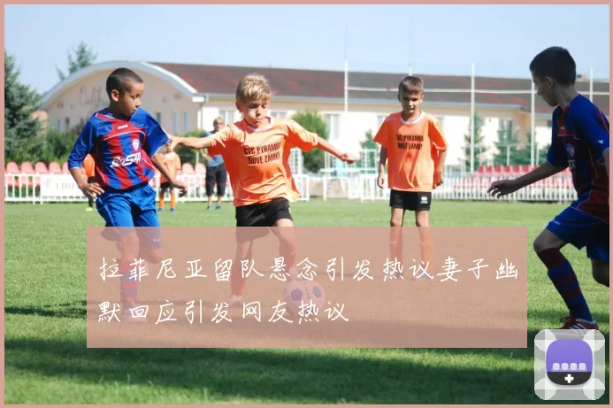 拉菲尼亚留队悬念引发热议妻子幽默回应引发网友热议