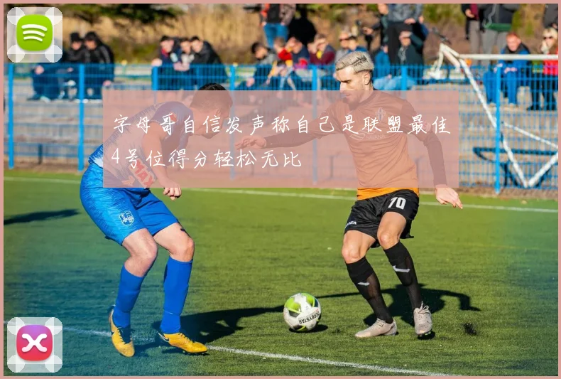 字母哥自信发声称自己是联盟最佳4号位得分轻松无比