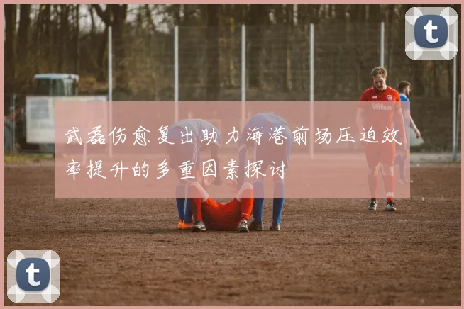 武磊伤愈复出助力海港前场压迫效率提升的多重因素探讨