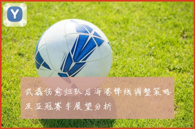 武磊伤愈归队后海港锋线调整策略及亚冠赛季展望分析