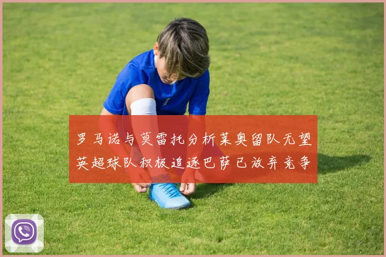 罗马诺与莫雷托分析莱奥留队无望英超球队积极追逐巴萨已放弃竞争