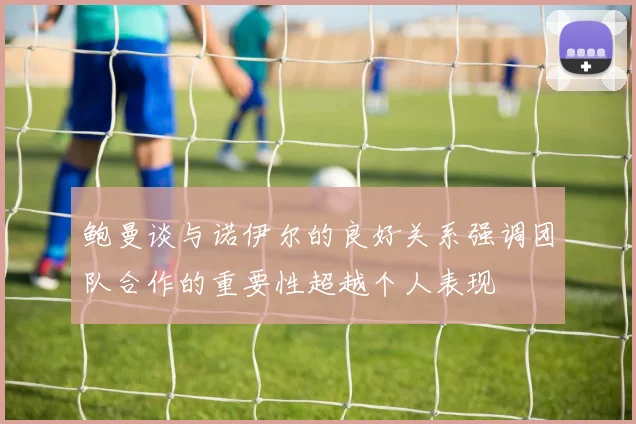 鲍曼谈与诺伊尔的良好关系强调团队合作的重要性超越个人表现