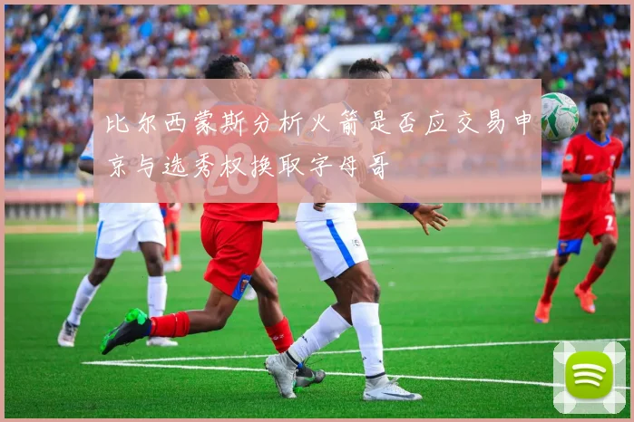 比尔西蒙斯分析火箭是否应交易申京与选秀权换取字母哥