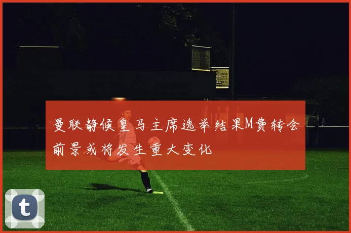 曼联静候皇马主席选举结果M费转会前景或将发生重大变化