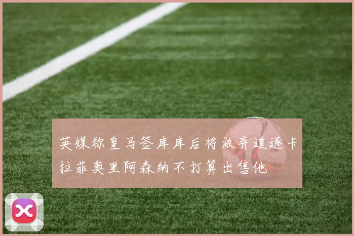 英媒称皇马签库库后将放弃追逐卡拉菲奥里阿森纳不打算出售他