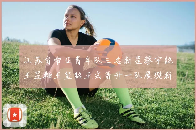 江苏肯帝亚青年队三名新星蔡宇航王昱翔王玺铭正式晋升一队展现新气象