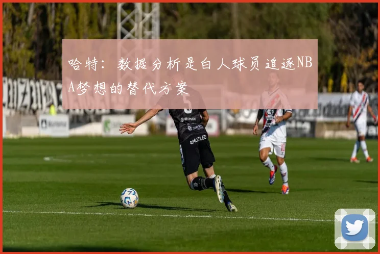 哈特：数据分析是白人球员追逐NBA梦想的替代方案