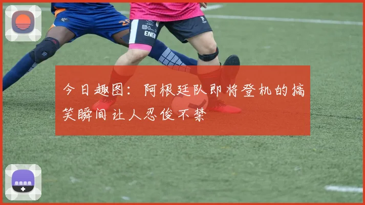 今日趣图：阿根廷队即将登机的搞笑瞬间让人忍俊不禁