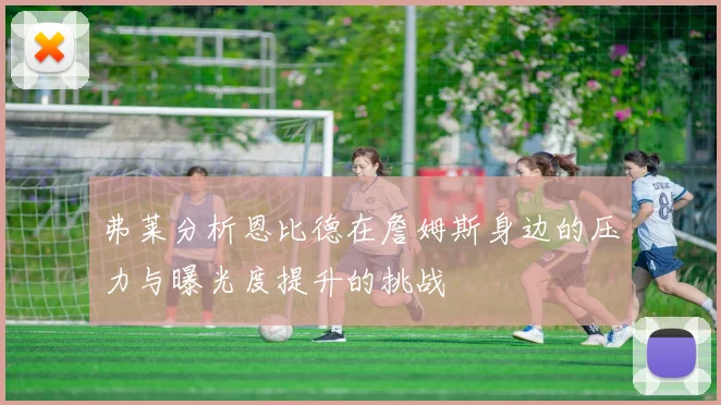弗莱分析恩比德在詹姆斯身边的压力与曝光度提升的挑战