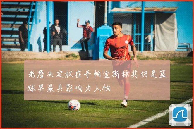 老詹决定权在手帕金斯称其仍是篮球界最具影响力人物