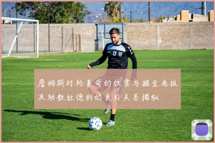 詹姆斯对约基奇的欣赏与掘金老板及助教杜德利的良好关系揭秘