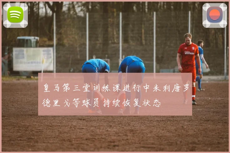 皇马第三堂训练课进行中米利唐罗德里戈等球员持续恢复状态