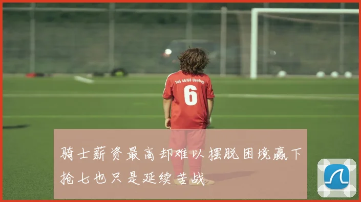 骑士薪资最高却难以摆脱困境赢下抢七也只是延续苦战