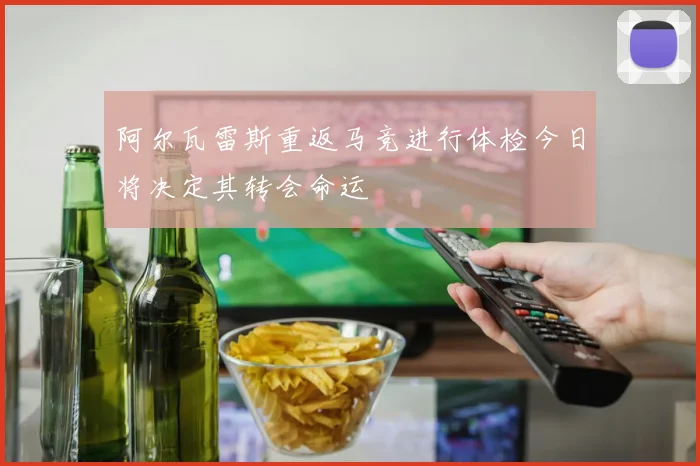 阿尔瓦雷斯重返马竞进行体检今日将决定其转会命运
