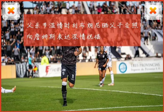 父亲节温情时刻布朗尼晒父子合照向詹姆斯表达深情祝福
