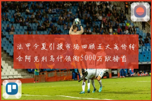 法甲今夏引援市场回顾五大高价转会阿克利乌什领衔5000万欧榜首