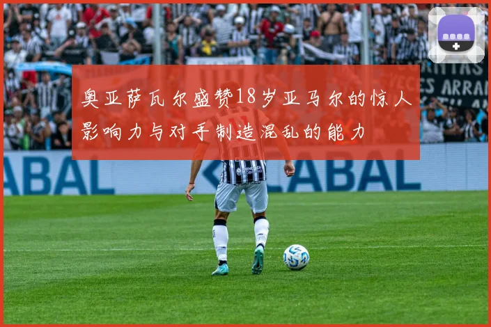 奥亚萨瓦尔盛赞18岁亚马尔的惊人影响力与对手制造混乱的能力